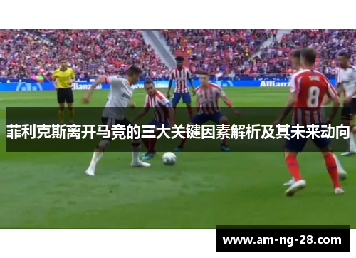 菲利克斯离开马竞的三大关键因素解析及其未来动向