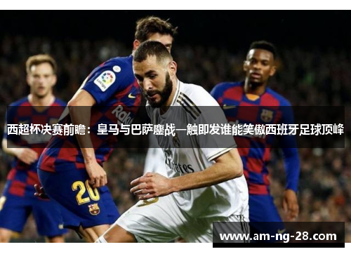 西超杯决赛前瞻：皇马与巴萨鏖战一触即发谁能笑傲西班牙足球顶峰