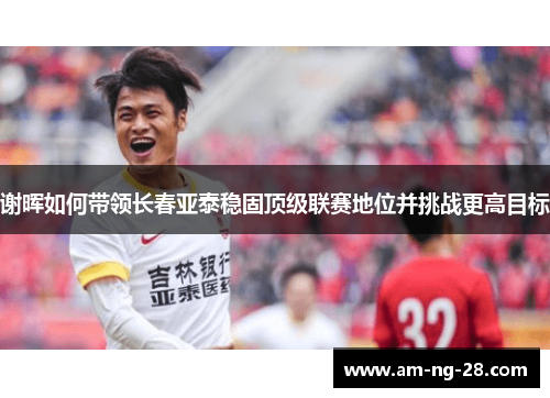 谢晖如何带领长春亚泰稳固顶级联赛地位并挑战更高目标