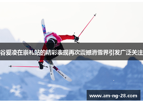 谷爱凌在崇礼站的精彩表现再次震撼滑雪界引发广泛关注