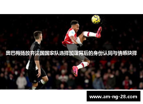 奥巴梅扬放弃法国国家队选择加蓬背后的身份认同与情感抉择