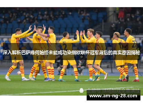 深入解析巴萨缘何始终未能成功染指欧联杯冠军背后的真实原因揭秘
