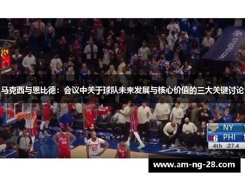 马克西与恩比德：会议中关于球队未来发展与核心价值的三大关键讨论