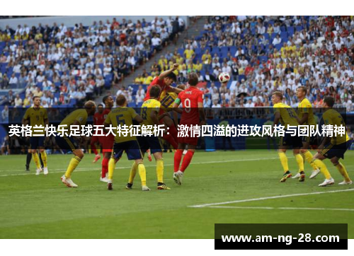 英格兰快乐足球五大特征解析：激情四溢的进攻风格与团队精神