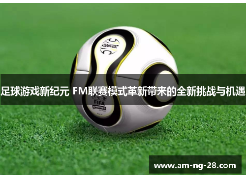足球游戏新纪元 FM联赛模式革新带来的全新挑战与机遇