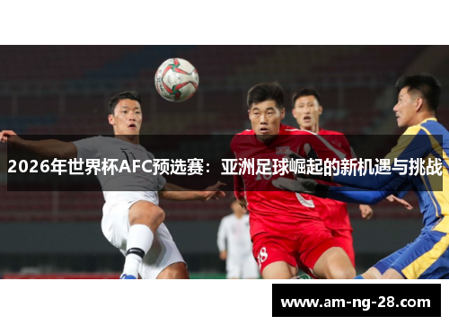 2026年世界杯AFC预选赛:亚洲足球崛起的新机遇与挑战 2026年世界杯AFC预选赛:亚洲足球崛起的新机遇与挑战
