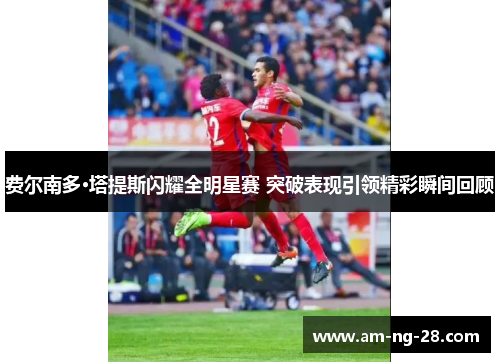 费尔南多·塔提斯闪耀全明星赛 突破表现引领精彩瞬间回顾 费尔南多·塔提斯闪耀全明星赛 突破表现引领精彩瞬间回顾