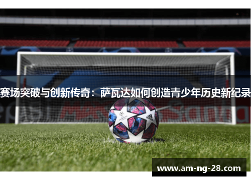 赛场突破与创新传奇：萨瓦达如何创造青少年历史新纪录