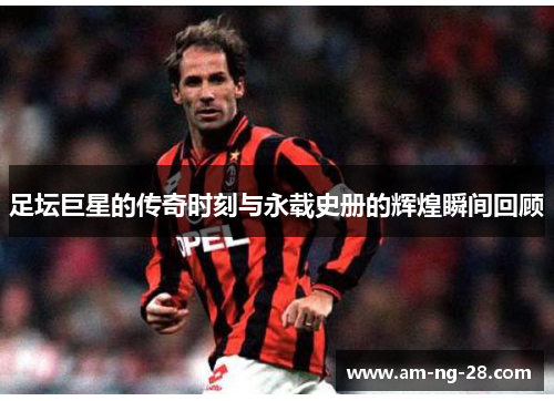 足坛巨星的传奇时刻与永载史册的辉煌瞬间回顾 足坛巨星的传奇时刻与永载史册的辉煌瞬间回顾