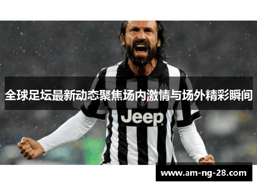 全球足坛最新动态聚焦场内激情与场外精彩瞬间 全球足坛最新动态聚焦场内激情与场外精彩瞬间