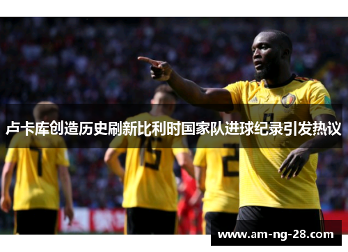 卢卡库创造历史刷新比利时国家队进球纪录引发热议 卢卡库创造历史刷新比利时国家队进球纪录引发热议