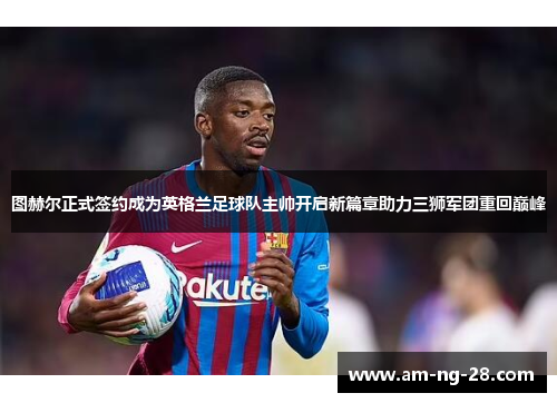 图赫尔正式签约成为英格兰足球队主帅开启新篇章助力三狮军团重回巅峰