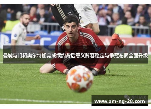 曼城与门将奥尔特加完成续约背后意义阵容稳定与争冠布局全面升级