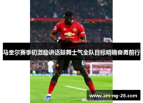 马奎尔赛季初激励讲话鼓舞士气全队目标明确奋勇前行